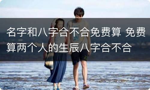 名字和八字合不合免费算 免费算两个人的生辰八字合不合