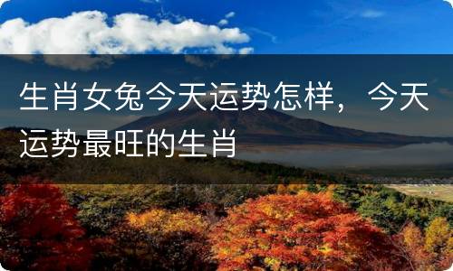 生肖女兔今天运势怎样，今天运势最旺的生肖