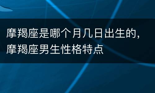 摩羯座是哪个月几日出生的，摩羯座男生性格特点