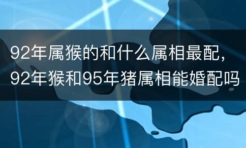 92年属猴的和什么属相最配，92年猴和95年猪属相能婚配吗，