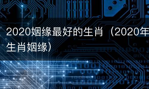 2020姻缘最好的生肖（2020年生肖姻缘）