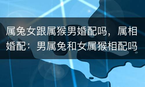 属兔女跟属猴男婚配吗，属相婚配：男属兔和女属猴相配吗