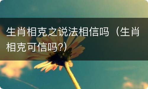 生肖相克之说法相信吗（生肖相克可信吗?）