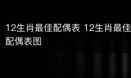 12生肖最佳配偶表 12生肖最佳配偶表图