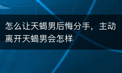 怎么让天蝎男后悔分手，主动离开天蝎男会怎样