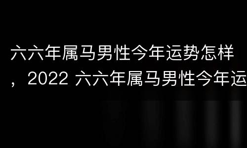 六六年属马男性今年运势怎样，2022 六六年属马男性今年运势怎样女性