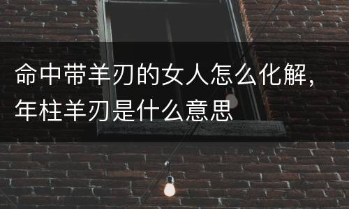 命中带羊刃的女人怎么化解，年柱羊刃是什么意思