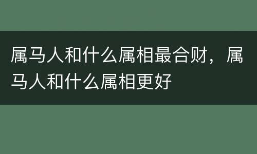属马人和什么属相最合财，属马人和什么属相更好