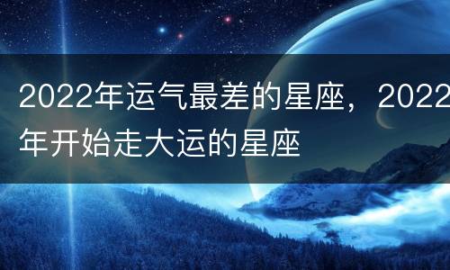 2022年运气最差的星座，2022年开始走大运的星座