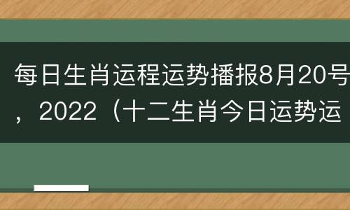 每日生肖运程运势播报8月20号，2022（十二生肖今日运势运势8月22日）