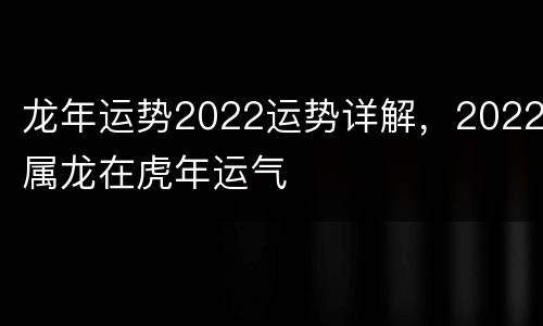 龙年运势2022运势详解，2022属龙在虎年运气