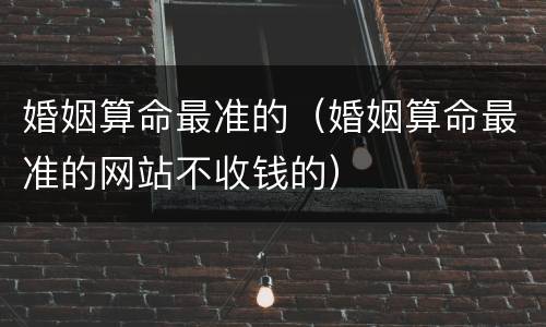 婚姻算命最准的（婚姻算命最准的网站不收钱的）