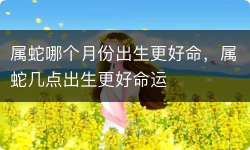 属蛇哪个月份出生更好命，属蛇几点出生更好命运
