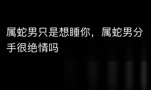 属蛇男只是想睡你，属蛇男分手很绝情吗