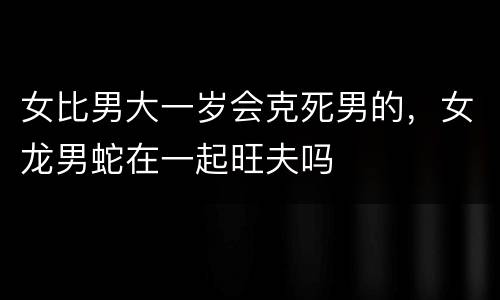 女比男大一岁会克死男的，女龙男蛇在一起旺夫吗