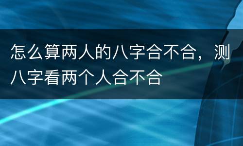 怎么算两人的八字合不合，测八字看两个人合不合