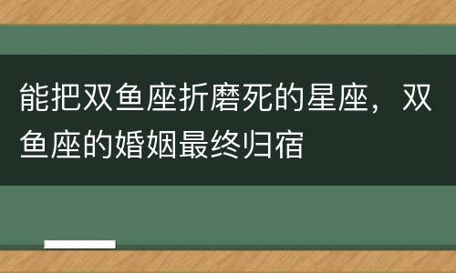 能把双鱼座折磨死的星座，双鱼座的婚姻最终归宿