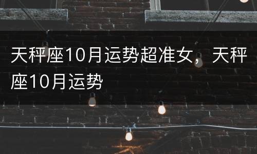 天秤座10月运势超准女，天秤座10月运势