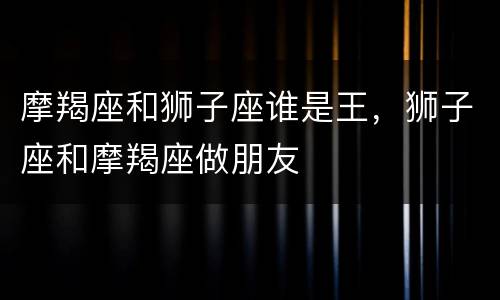 摩羯座和狮子座谁是王，狮子座和摩羯座做朋友