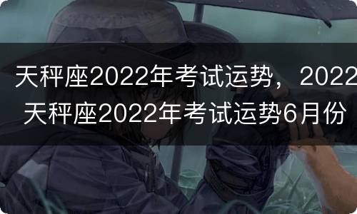 天秤座2022年考试运势，2022 天秤座2022年考试运势6月份