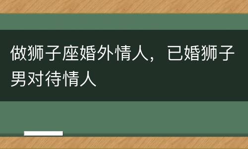 做狮子座婚外情人，已婚狮子男对待情人