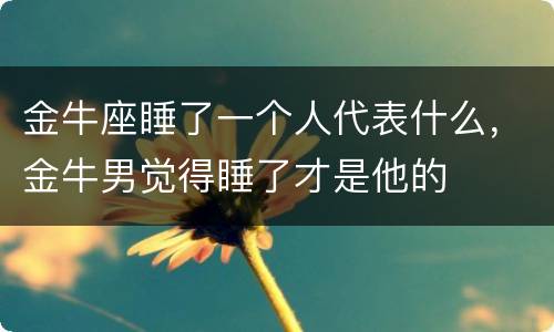 金牛座睡了一个人代表什么，金牛男觉得睡了才是他的