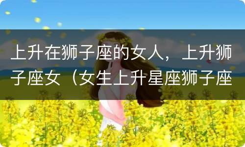 上升在狮子座的女人，上升狮子座女（女生上升星座狮子座）
