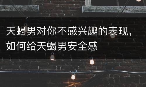 天蝎男对你不感兴趣的表现，如何给天蝎男安全感