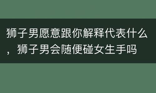 狮子男愿意跟你解释代表什么，狮子男会随便碰女生手吗