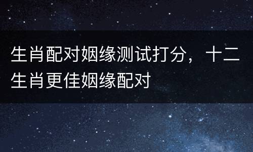 生肖配对姻缘测试打分，十二生肖更佳姻缘配对