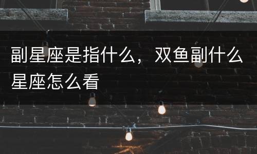 副星座是指什么，双鱼副什么星座怎么看