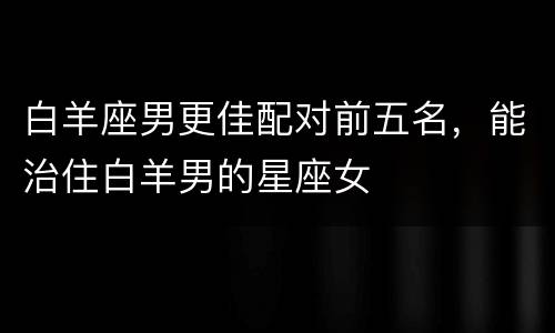 白羊座男更佳配对前五名，能治住白羊男的星座女
