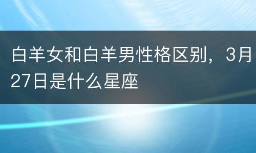 白羊女和白羊男性格区别，3月27日是什么星座