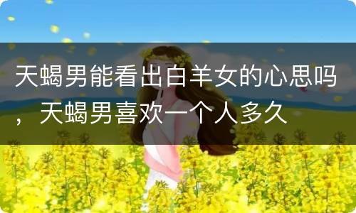 天蝎男能看出白羊女的心思吗，天蝎男喜欢一个人多久