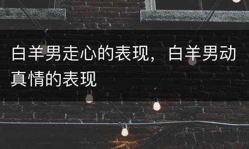 白羊男走心的表现，白羊男动真情的表现