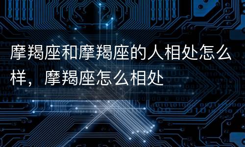 摩羯座和摩羯座的人相处怎么样，摩羯座怎么相处