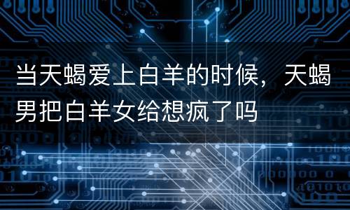当天蝎爱上白羊的时候，天蝎男把白羊女给想疯了吗