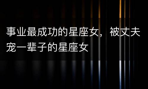 事业最成功的星座女，被丈夫宠一辈子的星座女