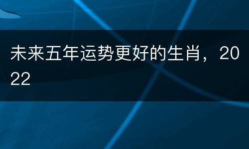 未来五年运势更好的生肖，2022