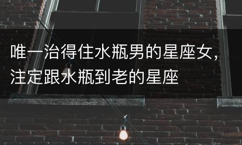 唯一治得住水瓶男的星座女，注定跟水瓶到老的星座