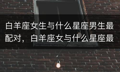 白羊座女生与什么星座男生最配对，白羊座女与什么星座最配