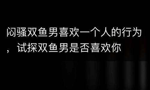 闷骚双鱼男喜欢一个人的行为，试探双鱼男是否喜欢你