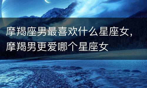 摩羯座男最喜欢什么星座女，摩羯男更爱哪个星座女