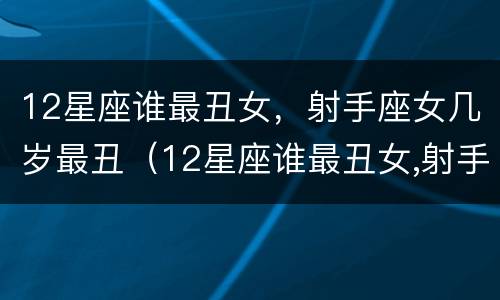 12星座谁最丑女，射手座女几岁最丑（12星座谁最丑女,射手座女几岁最丑呢）