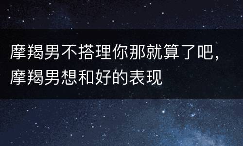摩羯男不搭理你那就算了吧，摩羯男想和好的表现