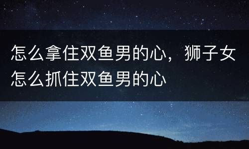 怎么拿住双鱼男的心，狮子女怎么抓住双鱼男的心