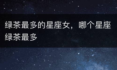 绿茶最多的星座女，哪个星座绿茶最多