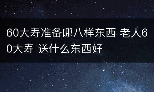 60大寿准备哪八样东西 老人60大寿 送什么东西好