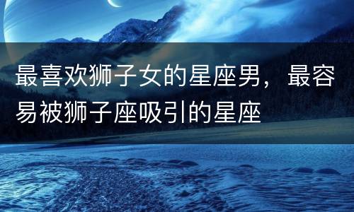 最喜欢狮子女的星座男，最容易被狮子座吸引的星座