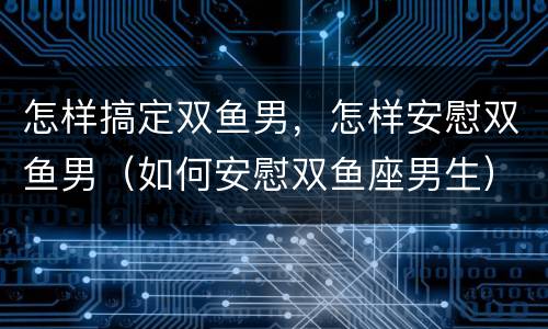 怎样搞定双鱼男，怎样安慰双鱼男（如何安慰双鱼座男生）
